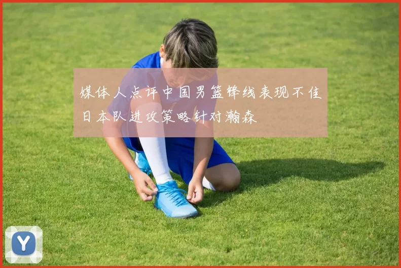 媒体人点评中国男篮锋线表现不佳日本队进攻策略针对瀚森