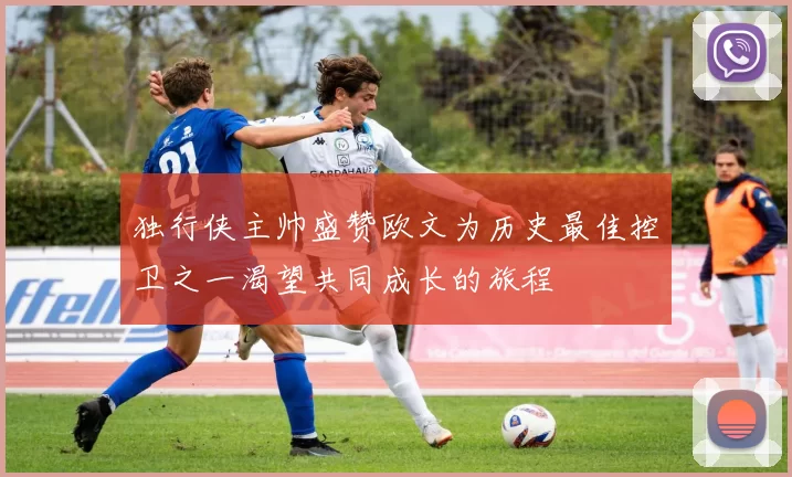 独行侠主帅盛赞欧文为历史最佳控卫之一渴望共同成长的旅程