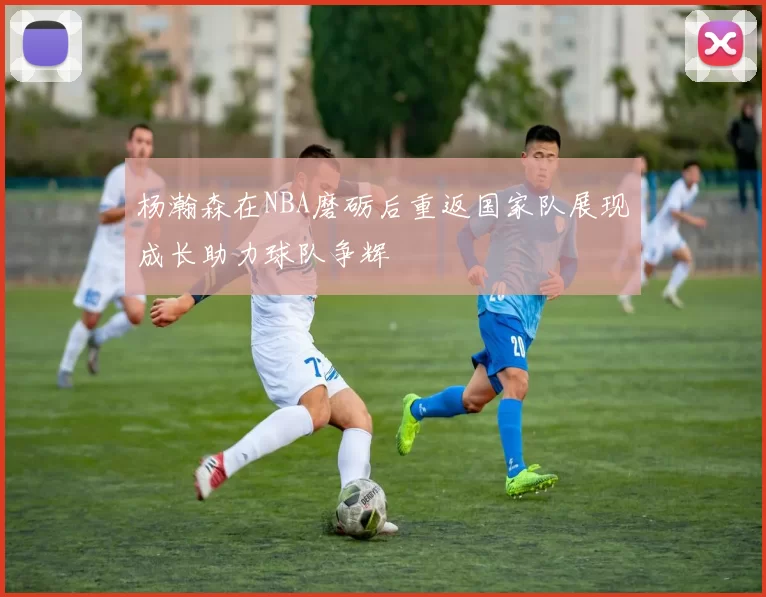 杨瀚森在NBA磨砺后重返国家队展现成长助力球队争辉