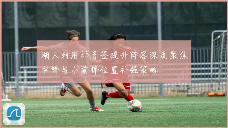湖人利用25号签提升阵容深度聚焦中锋与小前锋位置补强策略